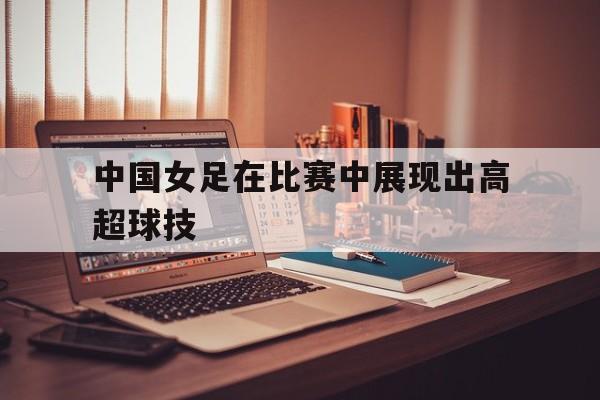 中国女足在比赛中展现出高超球技术的是谁